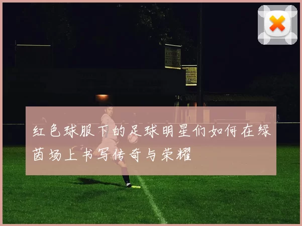 红色球服下的足球明星们如何在绿茵场上书写传奇与荣耀