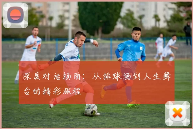 深度对话杨丽：从排球场到人生舞台的精彩旅程