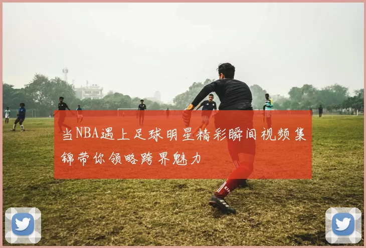 当NBA遇上足球明星精彩瞬间视频集锦带你领略跨界魅力