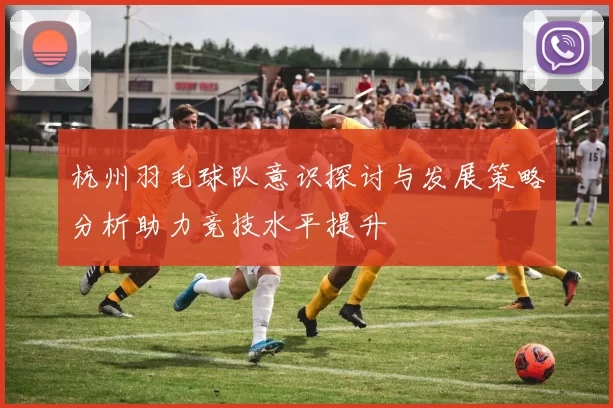杭州羽毛球队意识探讨与发展策略分析助力竞技水平提升