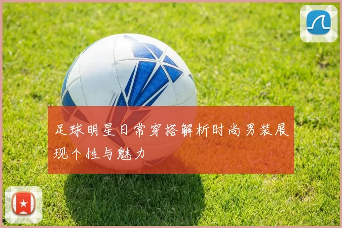 足球明星日常穿搭解析时尚男装展现个性与魅力